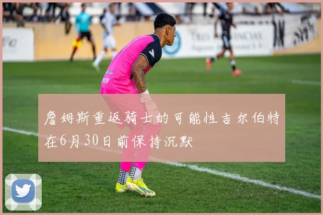 詹姆斯重返骑士的可能性吉尔伯特在6月30日前保持沉默