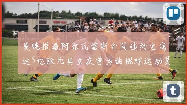 曼晚报道阿尔瓦雷斯合同违约金高达5亿欧元其女友曾为曲棍球运动员