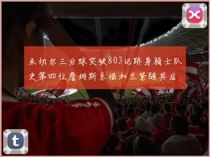 米切尔三分球突破803记跻身骑士队史第四位詹姆斯乐福加兰紧随其后