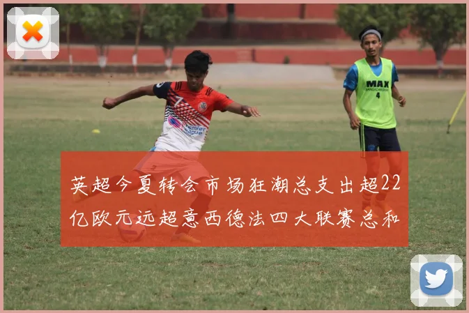 英超今夏转会市场狂潮总支出超22亿欧元远超意西德法四大联赛总和