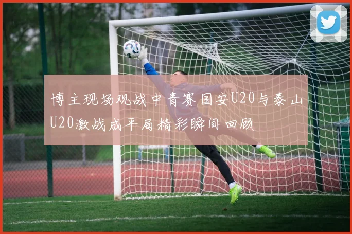 博主现场观战中青赛国安U20与泰山U20激战成平局精彩瞬间回顾