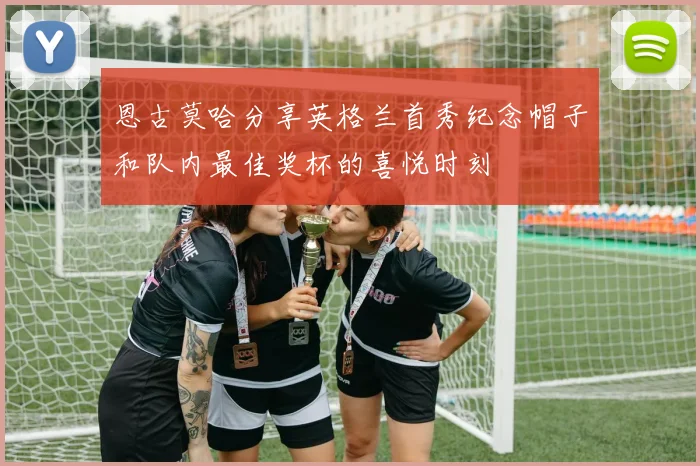 恩古莫哈分享英格兰首秀纪念帽子和队内最佳奖杯的喜悦时刻