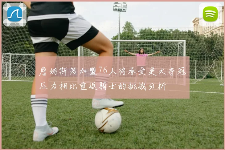 詹姆斯若加盟76人将承受更大夺冠压力相比重返骑士的挑战分析