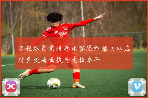 年轻球员需培养比赛思维能力以应对多变局面提升竞技水平
