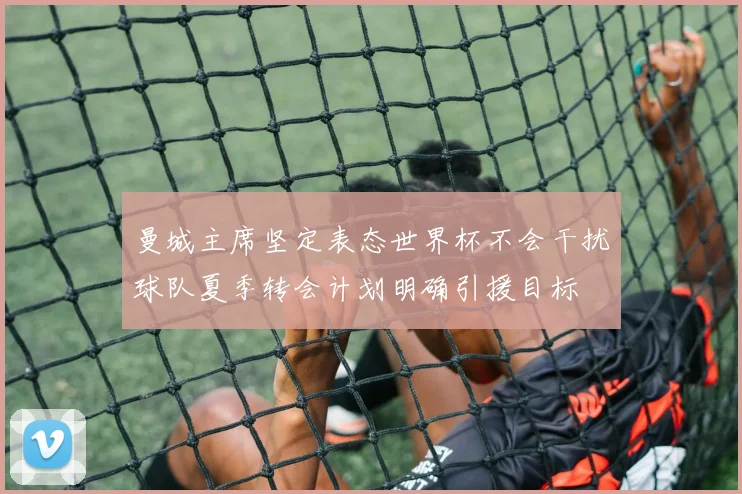 曼城主席坚定表态世界杯不会干扰球队夏季转会计划明确引援目标