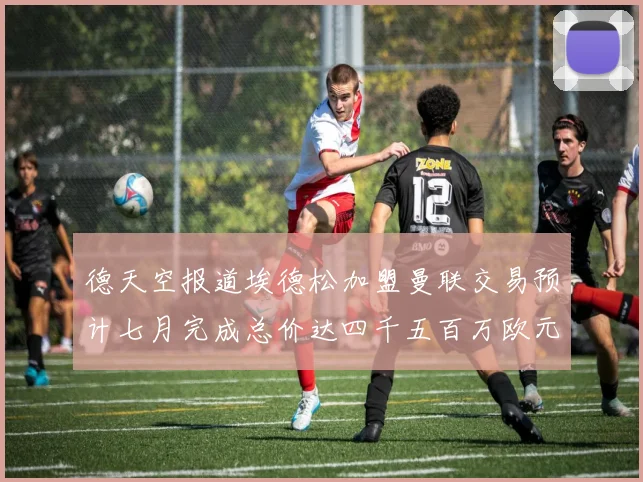 德天空报道埃德松加盟曼联交易预计七月完成总价达四千五百万欧元