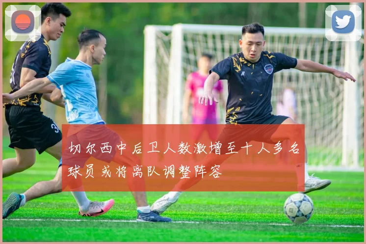 切尔西中后卫人数激增至十人多名球员或将离队调整阵容