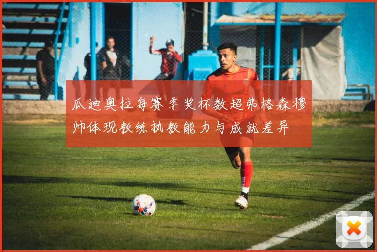 瓜迪奥拉每赛季奖杯数超弗格森穆帅体现教练执教能力与成就差异
