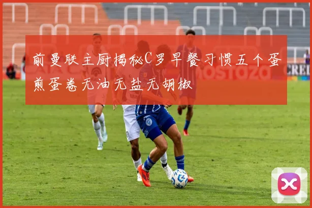 前曼联主厨揭秘C罗早餐习惯五个蛋煎蛋卷无油无盐无胡椒