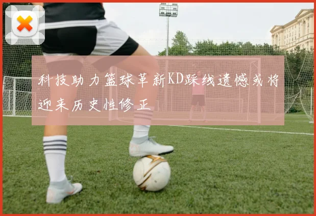 科技助力篮球革新KD踩线遗憾或将迎来历史性修正