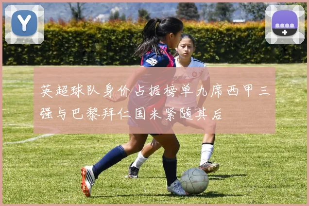 英超球队身价占据榜单九席西甲三强与巴黎拜仁国米紧随其后
