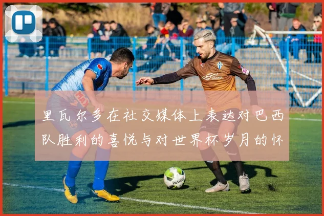 里瓦尔多在社交媒体上表达对巴西队胜利的喜悦与对世界杯岁月的怀念
