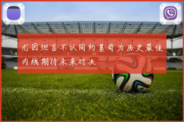 尤因坦言不认同约基奇为历史最佳内线期待未来对决