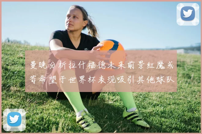 曼晚分析拉什福德未来前景红魔或寄希望于世界杯表现吸引其他球队