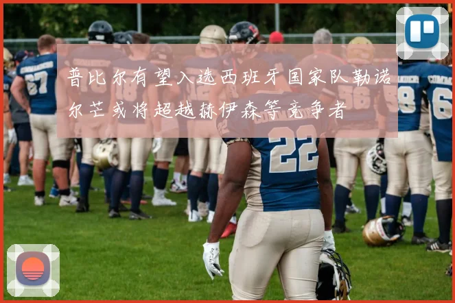 普比尔有望入选西班牙国家队勒诺尔芒或将超越赫伊森等竞争者