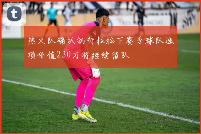 热火队确认执行拉松下赛季球队选项价值230万将继续留队