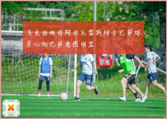 马竞拒绝将阿尔瓦雷斯转会巴萨球员心向巴萨意图明显