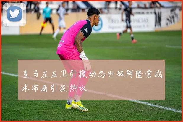 皇马左后卫引援动态升级阿隆索战术布局引发热议