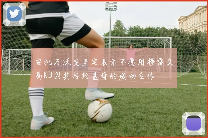 安托万沃克坚定表示不愿用穆雷交易KD因其与约基奇的成功合作