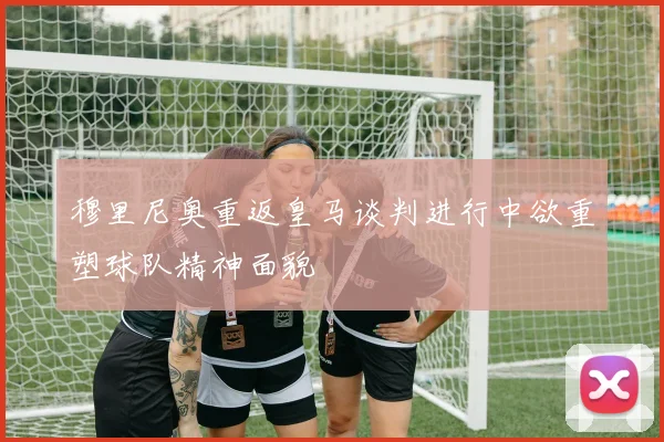 穆里尼奥重返皇马谈判进行中欲重塑球队精神面貌