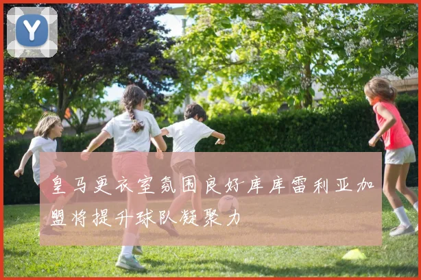 皇马更衣室氛围良好库库雷利亚加盟将提升球队凝聚力