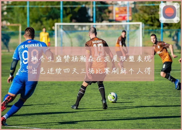 韩乔生盛赞杨瀚森在发展联盟表现出色连续四天三场比赛刷新个人得分与篮板纪录
