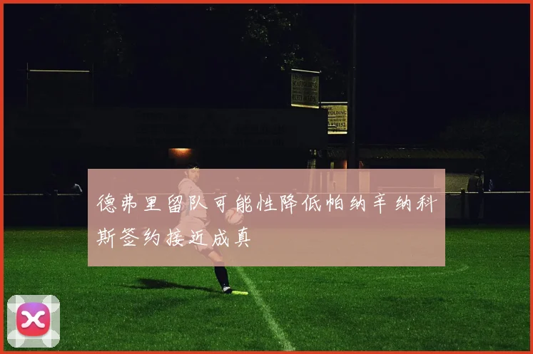 德弗里留队可能性降低帕纳辛纳科斯签约接近成真