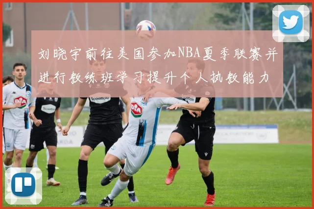 刘晓宇前往美国参加NBA夏季联赛并进行教练班学习提升个人执教能力