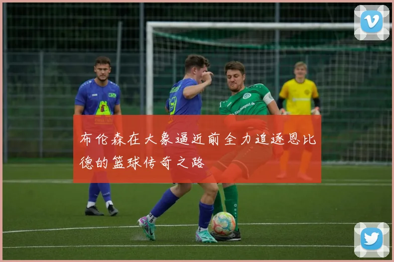 布伦森在大象逼近前全力追逐恩比德的篮球传奇之路