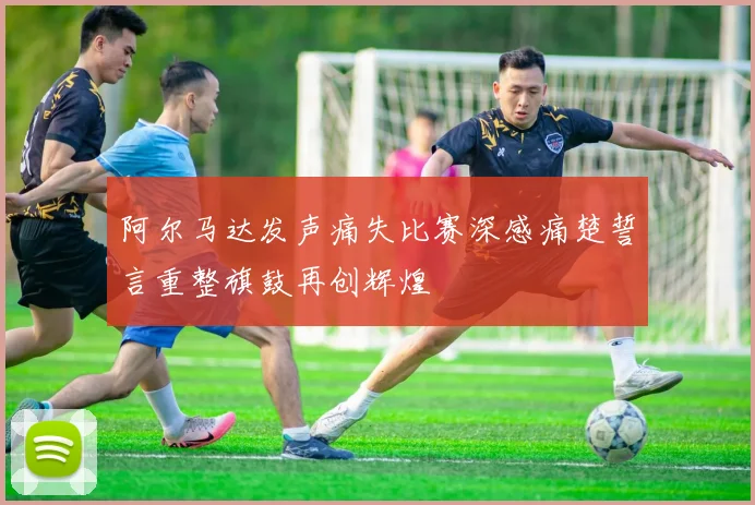 阿尔马达发声痛失比赛深感痛楚誓言重整旗鼓再创辉煌
